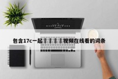 包含17c一起🌿视频在线看的词条