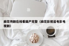 麻花传剧在线看国产完整（麻花影视追电影电视剧）