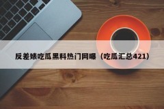 反差婊吃瓜黑料热门网曝（吃瓜汇总421）