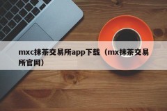 mxc抹茶交易所app下载（mx抹茶交易所官网）