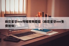 麻花星空mv传媒视频蘑菇（麻花星空mv免费视频）
