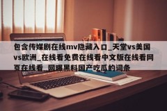 包含传媒剧在线mv隐藏入口_天堂vs美国vs欧洲_在线看免费在线看中文版在线看网页在线看_网曝黑料国产吃瓜的词条