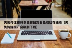天美传谋视频免费在线观看免费版在线看（天美传媒国产自制剧下载）