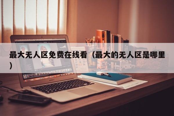 最大无人区免费在线看(最大的无人区是哪里)
