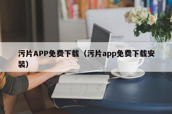 污片APP免费下载(污片app免费下载安装)