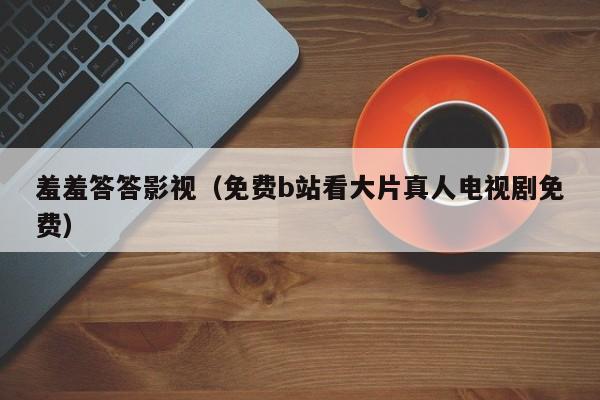 羞羞答答影视(免费b站看大片真人电视剧免费)