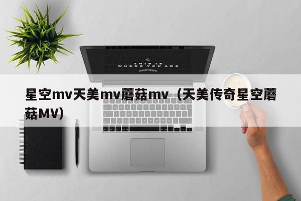 星空mv天美mv蘑菇mv(天美传奇星空蘑菇MV)